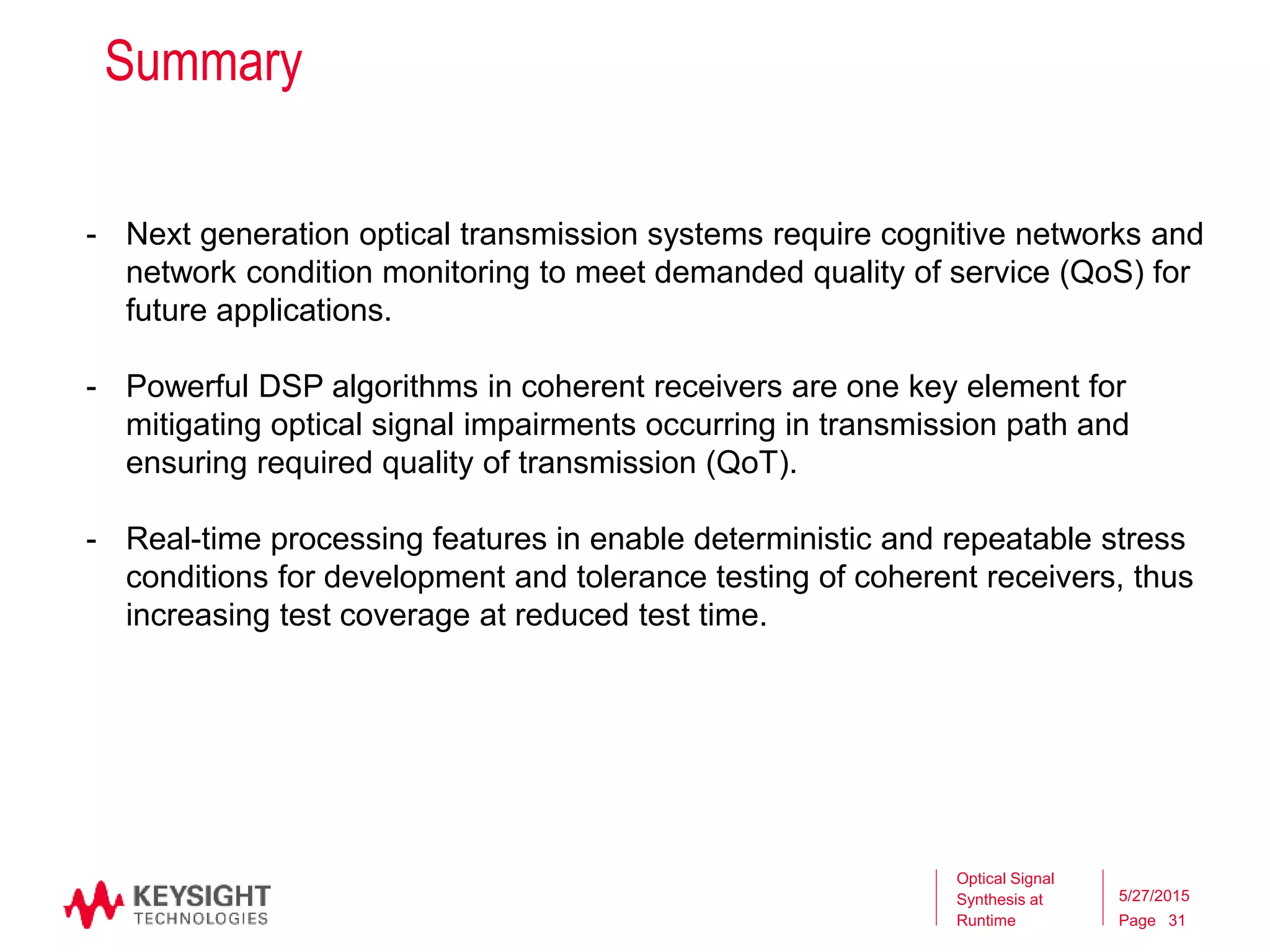 Page
Summary
Optical Signal
Synthesis at
Runtime
5/27/2015
31
- Next generation optical transmission systems require cognitive networks and
network condition monitoring to meet demanded quality of service (QoS) for
future applications.
- Powerful DSP algorithms in coherent receivers are one key element for
mitigating optical signal impairments occurring in transmission path and
ensuring required quality of transmission (QoT).
- Real-time processing features in enable deterministic and repeatable stress
conditions for development and tolerance testing of coherent receivers, thus
increasing test coverage at reduced test time.
 