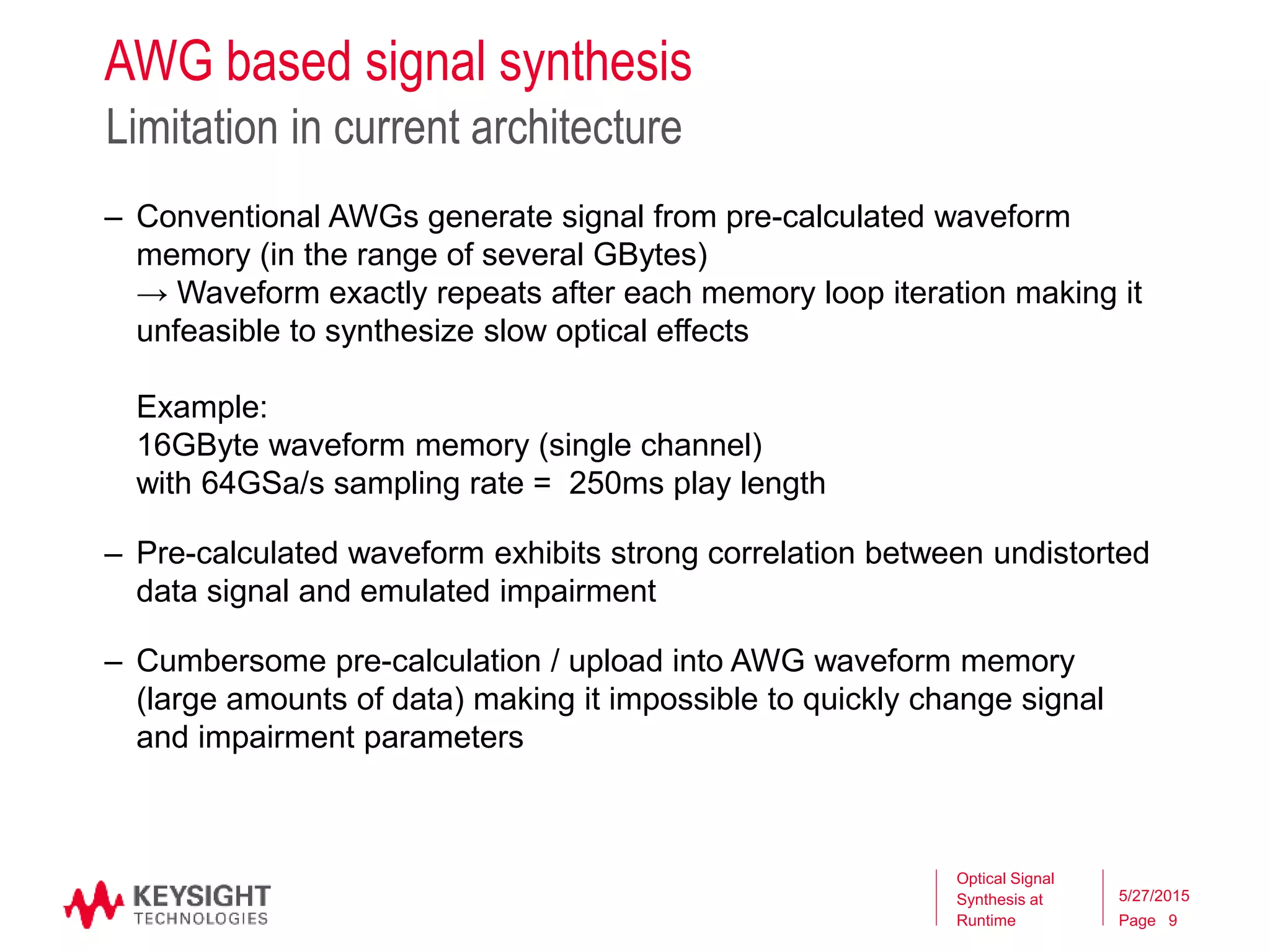 Page
AWG based signal synthesis
Limitation in current architecture
5/27/2015
Optical Signal
Synthesis at
Runtime
– Conventional AWGs generate signal from pre-calculated waveform
memory (in the range of several GBytes)
→ Waveform exactly repeats after each memory loop iteration making it
unfeasible to synthesize slow optical effects
Example:
16GByte waveform memory (single channel)
with 64GSa/s sampling rate = 250ms play length
– Pre-calculated waveform exhibits strong correlation between undistorted
data signal and emulated impairment
– Cumbersome pre-calculation / upload into AWG waveform memory
(large amounts of data) making it impossible to quickly change signal
and impairment parameters
9
 