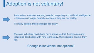 Previous industrial revolutions have shown us that if companies and
industries don’t adapt with new technology, they struggle. Worse, they
fail.
Change is inevitable, not optional!
Automation, machine learning, mobile computing and artificial intelligence
— these are no longer futuristic concepts, they are our reality.
To many people, these changes are scary.
Adoption is not voluntary!
 