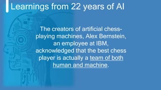 Learnings from 22 years of AI
The creators of artificial chess-
playing machines, Alex Bernstein,
an employee at IBM,
acknowledged that the best chess
player is actually a team of both
human and machine.
 