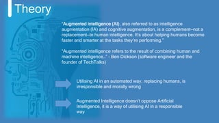 Theory
Utilising AI in an automated way, replacing humans, is
irresponsible and morally wrong
“Augmented intelligence (AI), also referred to as intelligence
augmentation (IA) and cognitive augmentation, is a complement—not a
replacement—to human intelligence. It’s about helping humans become
faster and smarter at the tasks they’re performing.”
“Augmented intelligence refers to the result of combining human and
machine intelligence…” - Ben Dickson (software engineer and the
founder of TechTalks)
Augmented Intelligence doesn’t oppose Artificial
Intelligence, it is a way of utilising AI in a responsible
way
 