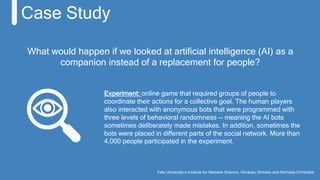Yale University’s Institute for Network Science, Hirokazu Shirado and Nicholas Christakis
Case Study
What would happen if we looked at artificial intelligence (AI) as a
companion instead of a replacement for people?
Experiment: online game that required groups of people to
coordinate their actions for a collective goal. The human players
also interacted with anonymous bots that were programmed with
three levels of behavioral randomness -- meaning the AI bots
sometimes deliberately made mistakes. In addition, sometimes the
bots were placed in different parts of the social network. More than
4,000 people participated in the experiment.
 