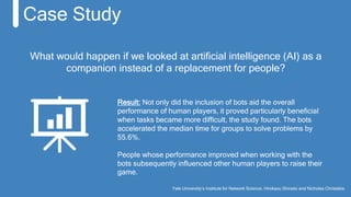 Case Study
Result: Not only did the inclusion of bots aid the overall
performance of human players, it proved particularly beneficial
when tasks became more difficult, the study found. The bots
accelerated the median time for groups to solve problems by
55.6%.
People whose performance improved when working with the
bots subsequently influenced other human players to raise their
game.
Yale University’s Institute for Network Science, Hirokazu Shirado and Nicholas Christakis
What would happen if we looked at artificial intelligence (AI) as a
companion instead of a replacement for people?
 