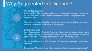 Why Augmented Intelligence?
Unintended Outcomes
AI is imperfect, like humans, and errors or unintended outcomes can be due
to: bad data, bad domain models and biases, incorrect interpretations of
outcomes etc.
The claim is not that AI will be perfect, the claim is that AI will be better than
humans, but human supervision is still required.
1
2
Empathy and trust
Larry Greenemeier (Scientific American): “We make decisions not just based
on rational thinking but also values, ethics, morality, empathy and a sense of
right and wrong — all things that machines don’t inherently have.”
So, we need humans to add that personal, social, or emotional touch to the
decisions.
Do you trust AI system more when you know that a human is supervising it?
 