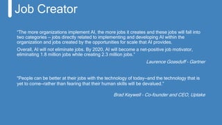 “The more organizations implement AI, the more jobs it creates and these jobs will fall into
two categories — jobs directly related to implementing and developing AI within the
organization and jobs created by the opportunities for scale that AI provides.
Overall, AI will not eliminate jobs. By 2020, AI will become a net-positive job motivator,
eliminating 1.8 million jobs while creating 2.3 million jobs.”
Laurence Goasduff - Gartner
Job Creator
“People can be better at their jobs with the technology of today—and the technology that is
yet to come—rather than fearing that their human skills will be devalued.”
Brad Keywell - Co-founder and CEO, Uptake
 