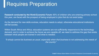 Research conducted by the World Economic Forum: 65% of children who are entering primary school
this year, are faced with the prospect of being employed in jobs that do not exist today.
As the demand for new skills evolves, education needs to adopt, otherwise educational institutions
will fail society.
Within South Africa and Africa, education systems are not sufficiently responsive to the technology
demand, and in order to achieve the future we are capable off, we need to address the gap that exists
between what people are trained in and what is needed.
“It simply cannot be business as usual, especially when that business is not addressing the needs of
the country”
Requires Preparation
Credit: Professor Mpine Makoe of Unisa & Chairperson Commonwealth of Learning
 