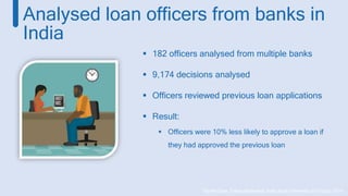 *Daniel Chen, Tobias Moskowitz, Kelly Shue (University of Chicago 2014)
Analysed loan officers from banks in
India
 182 officers analysed from multiple banks
 9,174 decisions analysed
 Officers reviewed previous loan applications
 Result:
 Officers were 10% less likely to approve a loan if
they had approved the previous loan
 
