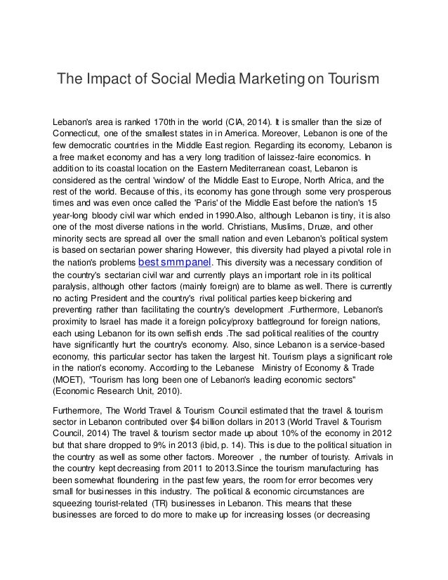 The Impact of Social Media Marketing on Tourism
Lebanon's area is ranked 170th in the world (CIA, 2014). It is smaller than the size of
Connecticut, one of the smallest states in in America. Moreover, Lebanon is one of the
few democratic countries in the Middle East region. Regarding its economy, Lebanon is
a free market economy and has a very long tradition of laissez-faire economics. In
addition to its coastal location on the Eastern Mediterranean coast, Lebanon is
considered as the central 'window' of the Middle East to Europe, North Africa, and the
rest of the world. Because of this, its economy has gone through some very prosperous
times and was even once called the 'Paris' of the Middle East before the nation's 15
year-long bloody civil war which ended in 1990.Also, although Lebanon is tiny, it is also
one of the most diverse nations in the world. Christians, Muslims, Druze, and other
minority sects are spread all over the small nation and even Lebanon's political system
is based on sectarian power sharing However, this diversity had played a pivotal role in
the nation's problems best smm panel. This diversity was a necessary condition of
the country's sectarian civil war and currently plays an important role in its political
paralysis, although other factors (mainly foreign) are to blame as well. There is currently
no acting President and the country's rival political parties keep bickering and
preventing rather than facilitating the country's development .Furthermore, Lebanon's
proximity to Israel has made it a foreign policy/proxy battleground for foreign nations,
each using Lebanon for its own selfish ends .The sad political realities of the country
have significantly hurt the country's economy. Also, since Lebanon is a service-based
economy, this particular sector has taken the largest hit. Tourism plays a significant role
in the nation's economy. According to the Lebanese Ministry of Economy & Trade
(MOET), "Tourism has long been one of Lebanon's leading economic sectors"
(Economic Research Unit, 2010).
Furthermore, The World Travel & Tourism Council estimated that the travel & tourism
sector in Lebanon contributed over $4 billion dollars in 2013 (World Travel & Tourism
Council, 2014) The travel & tourism sector made up about 10% of the economy in 2012
but that share dropped to 9% in 2013 (ibid, p. 14). This is due to the political situation in
the country as well as some other factors. Moreover , the number of touristy. Arrivals in
the country kept decreasing from 2011 to 2013.Since the tourism manufacturing has
been somewhat floundering in the past few years, the room for error becomes very
small for businesses in this industry. The political & economic circumstances are
squeezing tourist-related (TR) businesses in Lebanon. This means that these
businesses are forced to do more to make up for increasing losses (or decreasing
 