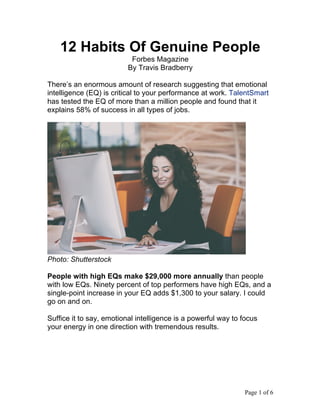 Page 1 of 6	
12 Habits Of Genuine People
Forbes Magazine
By Travis Bradberry
There’s an enormous amount of research suggesting that emotional
intelligence (EQ) is critical to your performance at work. TalentSmart
has tested the EQ of more than a million people and found that it
explains 58% of success in all types of jobs.
Photo: Shutterstock
People with high EQs make $29,000 more annually than people
with low EQs. Ninety percent of top performers have high EQs, and a
single-point increase in your EQ adds $1,300 to your salary. I could
go on and on.
Suffice it to say, emotional intelligence is a powerful way to focus
your energy in one direction with tremendous results.
 