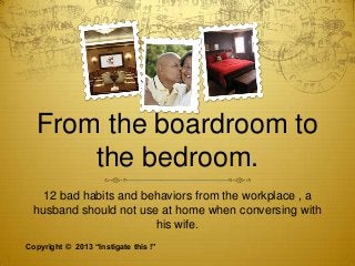 From the boardroom to
the bedroom.
12 bad habits and behaviors from the workplace , a
husband should not use at home when conversing with
his wife.
Copyright © 2013 “Instigate this !”

 