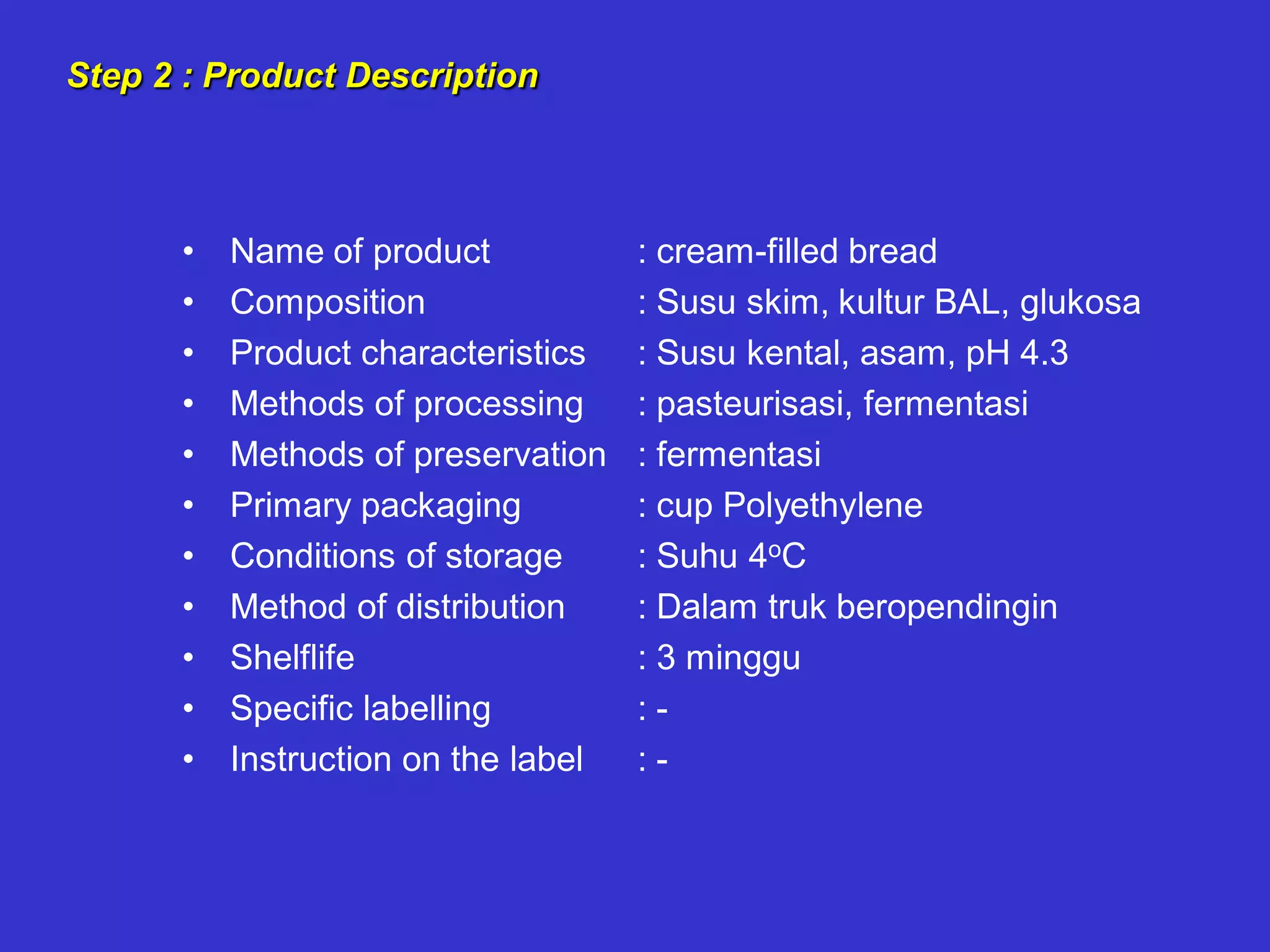Step 2 : Product Description
• Name of product
• Composition
• Product characteristics
• Methods of processing
• Methods of preservation
• Primary packaging
• Conditions of storage
• Method of distribution
• Shelflife
• Specific labelling
• Instruction on the label
: cream-filled bread
: Susu skim, kultur BAL, glukosa
: Susu kental, asam, pH 4.3
: pasteurisasi, fermentasi
: fermentasi
: cup Polyethylene
: Suhu 4oC
: Dalam truk beropendingin
: 3 minggu
: -
: -
 
