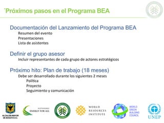 ´Próximos pasos en el Programa BEA
Documentación del Lanzamiento del Programa BEA
Resumen	
  del	
  evento	
  
Presentaciones	
  
Lista	
  de	
  asistentes	
  
	
  
Definir el grupo asesor
Incluir	
  representantes	
  de	
  cada	
  grupo	
  de	
  actores	
  estratégicos	
  
	
  
Próximo hito: Plan de trabajo (18 meses)
Debe	
  ser	
  desarrollado	
  durante	
  los	
  siguientes	
  2	
  meses	
  
	
  Polí;ca	
  
	
  Proyecto	
  
	
  Seguimiento	
  y	
  comunicación	
  
	
  	
  
	
  	
  
 