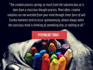 “The creative process springs as much from the subconscious as it
does from a conscious thought process. Most often, creative
solutions are not wrestled from your mind through sheer force of
will. Eureka moments tend to occur spontaneously, almost always
when the conscious mind is thinking of something else, or nothing
at all.”
 