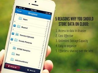 5 Reasons why you should store data on cloud:
1. Access to data in disaster
2. Cost Effective
3. Unlimited Storage
4. Easy to organize
5. Effortless sharing over the Web
 