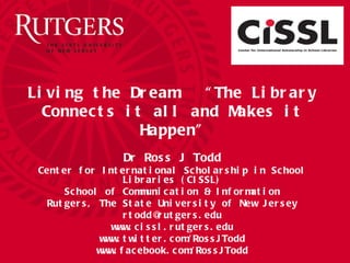 Living the Dream:  “The Library Connects it all and Makes it Happen” Dr Ross J Todd Center for International Scholarship in School Libraries (CISSL) School of Communication & Information Rutgers, The State University of New Jersey [email_address] www.cissl.rutgers.edu www.twitter.com/RossJTodd www.facebook.com/RossJTodd 
