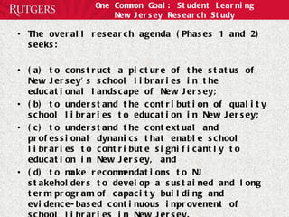 One Common Goal: Student Learning New Jersey Research Study The overall research agenda (Phases 1 and 2) seeks:  (a) to construct a picture of the status of New Jersey’s school libraries in the educational landscape of New Jersey;  (b) to understand the contribution of quality school libraries to education in New Jersey;  (c) to understand the contextual and professional dynamics that enable school libraries to contribute significantly to education in New Jersey, and  (d) to make recommendations to NJ stakeholders to develop a sustained and long term program of capacity building and evidence-based continuous improvement of school libraries in New Jersey.  