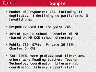 Sample Number of Responses: 782, including 13 duplicates, 1 declining to participate, 3 invalid ones Responses used for analysis: 765 30% of public school libraries of NJ (based on NJ DOE school directory) Public 739 (97%);  Private 26 (3%);  Charter 0 (0%) 728  (95%) were professional librarians ;  others were   Reading teacher; Teacher; Technology coordinator; Literacy lab coordinator; Library support staff Voluntary online survey, 103 questions 
