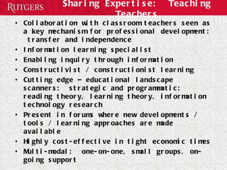 Sharing Expertise:  Teaching Teachers Collaboration with classroom teachers seen as a key mechanism for professional development:  transfer and independence Information learning specialist Enabling inquiry through information Constructivist / constructionist learning Cutting edge – educational landscape scanners:  strategic and programmatic:  reading theory, learning theory, information technology research Present in forums where new developments / tools / learning approaches are made available Highly cost-effective in tight economic times Multi-modal:  one-on-one, small groups, on-going support 