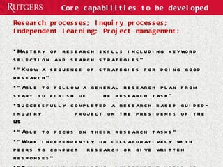 Core capabilities to be developed Research processes; Inquiry processes; Independent learning; Project management:  Mastery of research skills including keyword selection and search strategies” “ Know a sequence of strategies for doing good research” “ Able to follow a general research plan from start to finish of  he research task” Successfully completed a research based guided-inquiry  project on the presidents of the US “ Able to focus on their research tasks” “ Work independently or collaboratively with peers to conduct  research or give written responses” “ They become confident, independent users of information” 