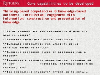 Core capabilities to be developed Thinking-based competencies & knowledge-based outcomes:  Intellectual engagement with information; construction and presentation of knowledge “ Think through all the information & work out what is needed” “ Students show intellectual curiosity” “ Evaluate information for validity using critical thinking skills” “ Blending different types of resources for a project” “ Demonstrate research organization, integration of new  knowledge, properly crediting sources, etc” “ See increasing students' attention to detail, increasing ability to organize information and ideas” “ mastering the fusion of others' and own ideas” 