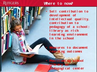 Where to now? Sell contribution to development of intellectual quality, contribution to pedagogy of a school; library as rich learning environment in the school Measures to document learning outcomes Positioning school library as pedagogical center 