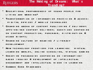 The Making of Dreams:  What’s Trending? Educational preparedness of young people for living and working? Transformation of information provision & access:  digital devices / mobile technology Changing arena of content publishing / delivery: apps-driven content delivery; questions centering on content production, purchase, distribution & usage rights; Changing culture of reading / literacy development  New technology frontiers for learning:  virtual learning worlds, online schooling, virtual gaming Creative pedagogies centering on information-based inquiry & development of intellectual engagement and intellectual rigor in learning Common Core Standards The ongoing closure of school libraries: questions of future, function, format, facilities, funding 