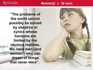 Kennedy’s Dream “ The problems of the world cannot possibly be solved by skeptics or cynics whose horizons are limited by the obvious realities. We need men (and women!) who can dream of things that never were”.  