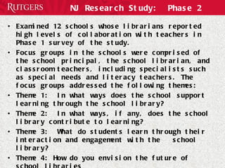 NJ Research Study:  Phase 2 Examined 12 schools whose librarians reported high levels of collaboration with teachers in Phase 1 survey of the study.  Focus groups in the schools were comprised of the school principal, the school librarian, and classroom teachers, including specialists such as special needs and literacy teachers. The focus groups addressed the following themes: Theme 1:  In what ways does the school support learning through the school library? Theme 2:  In what ways, if any, does the school library contribute to learning?  Theme 3:  What do students learn through their interaction and engagement with the  school library?  Theme 4: How do you envision the future of school libraries 