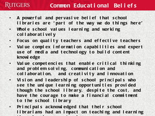 Common Educational Beliefs A powerful and pervasive belief that school libraries are “part of the way we do things here”  Whole school values learning and working collaboratively  Focus on quality teachers and effective teachers Value complex information capabilities and expert use of media and technology to build content knowledge  Value competencies that enable critical thinking and problem solving, communication and collaboration,  and creativity and innovation Vision and leadership of school principals who see the unique learning opportunities provided though the school library, despite the cost, and have the courage to make a financial commitment to the school library Principals acknowledged that their school librarians had an impact on teaching and learning through role as co-teacher 