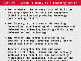 School Library as a Learning center For students, the  primary focus of SL is on  building capacity for critical engagement  with information and producing knowledge  (not finding “stuff”) For faculty, SL is a center of learning innovation, experimenting with technology and information; enhancing teaching skills using information and technology The role of the school librarian as co-teacher is the most powerful dynamic in the sustainability of school libraries Teachers recognize the instructional expertise of school librarians and actively seek out this expertise, and consistently highlighted the sustained, active use of the school library by them and their students 