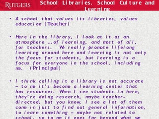 School Libraries, School Culture and Learning A school that values its libraries, values education  (Teacher) Here in the library, I look at it as an atmosphere … of learning, and most of all, for teachers.  We really promote lifelong learning around here and learning is not only the focus for students, but learning is a focus for everyone in the school, including me.  (Principal) I think calling it a library is not accurate – to me it’s become a learning center that has resources. When I see students in here, they’re doing research, maybe teacher-directed, but you know, I see a lot of them come in just to find out general information, to learn something – maybe not related to school, so to me it goes far beyond what we think a library was and the place is always hopping.  (Principal)   