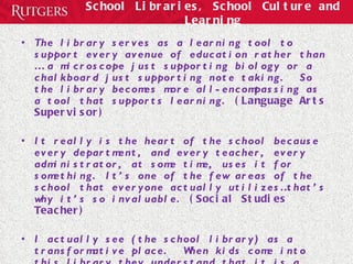 School Libraries, School Culture and Learning The library serves as a learning tool to support every avenue of education rather than … a microscope just supporting biology or a chalkboard just supporting note taking.  So the library becomes more all-encompassing as a tool that supports learning.  (Language Arts Supervisor) It really is the heart of the school because every department, and every teacher, every administrator, at some time, uses it for something. It’s one of the few areas of the school that everyone actually utilizes…that’s why it’s so invaluable.  (Social Studies Teacher) I actually see (the school library) as a transformative place.  When kids come into this library they understand that it is a place where you respect learning.  (Social Studies Teacher)  