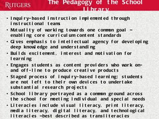 The Pedagogy of the School Library Inquiry-based instruction implemented through instructional teams Mutuality of working towards one common goal – enabling core curriculum content standards Gives emphasis to intellectual agency for developing deep knowledge and understanding Builds excitement, interest and motivation for learning Engages students as content providers who work on- and off-line to produce creative products Staged process of inquiry-based learning; students are not left to their own devices to undertake substantial research projects School library portrayed as a common ground across the school for meeting individual and special needs Literacies include visual literacy, print literacy, media literacy, digital literacy, and technological literacies –best described as transliteracies 