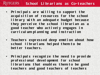 School Librarians as Co-teachers Principals are willing to support the acquisition of resources for the school library with an adequate budget because they perceive the school librarian as a good teacher who actively engages in curriculum planning and instruction Teachers expressed deep emotion about how school librarians helped them to be better teachers.  Principals recognize the need to provide professional development for school librarians that enables them to be good teachers and good teachers of teachers 