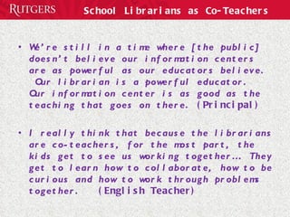 School Librarians as Co-Teachers We’re still in a time where [the public] doesn’t believe our information centers are as powerful as our educators believe.  Our librarian is a powerful educator.  Our information center is as good as the teaching that goes on there.  (Principal) I really think that because the librarians are co-teachers, for the most part, the kids get to see us working together…  They get to learn how to collaborate, how to be curious and how to work through problems together.  (English Teacher) 