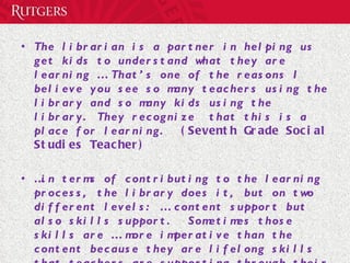 The librarian is a partner in helping us get kids to understand what they are learning … That’s one of the reasons I believe you see so many teachers using the library and so many kids using the library. They recognize  that this is a place for learning.  (Seventh Grade Social Studies Teacher)   … in terms of contributing to the learning process, the library does it, but on two different levels: … content support but also skills support.  Sometimes those skills are … more imperative than the content because they are lifelong skills that teachers are supporting through their content as well.  (Language Arts Supervisor) 