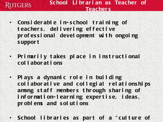 School Librarian as Teacher of Teachers Considerable in-school training of teachers, delivering effective professional development with ongoing support Primarily takes place in instructional collaborations Plays a dynamic role in building collaborative and collegial relationships among staff members through sharing of information-learning expertise, ideas, problems and solutions  School libraries as part of a “culture of help”  