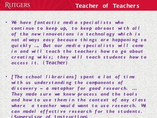 Teacher of Teachers We have fantastic media specialists who continue to keep up, to keep abreast with all of the new innovations in technology which is not always easy because things are happening so quickly …. But our media specialists will come in and will teach the teachers how to go about creating wikis; they will teach students how to access it.  (Teacher) [The school librarians] spent a lot of time with us understanding the components of discovery – a metaphor for good research. … They made sure we knew process and the tools and how to use them in the context of any class where  a teacher would want to use research. We can model effective research for the students.  (Supervisor of Instruction) 