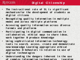 Digital Citizenship The instructional role of SL is significant mechanism for the development of students as digital citizens Recognizing quality information in multiple modes and across multiple platforms Accessing quality information across diverse formats and platforms Participating in digital communication in collaborative, ethical ways to share ideas, work together & produce knowledge Using sophisticated information technology tools to search, access, create and demonstrate new knowledge Learning appropriate ethical approaches & behaviors in relation to use of digital technologies Understanding the dangers inherent in the use of complex information technologies , learning strategies to protect identity, personal information, & safety 