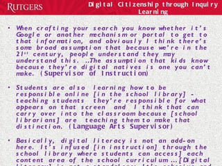 Digital Citizenship through Inquiry Learning When crafting your search you know whether it’s Google or another mechanism or portal to get to that information, and obviously I think there’s some broad assumption that because we’re in the 21 st  century, people understand they may understand this. …The assumption that kids know because they’re digital natives is one you can’t make.  (Supervisor of Instruction) Students are also  learning how to be responsible online [in the school library] - teaching students  they’re responsible for what appears on that screen  and  I think that can carry over into the classroom because [school librarians] are  teaching them to make that distinction.  (Language Arts Supervisor) Basically, digital literacy is not an add-on here. It’s infused [in instruction] through the school library where students can access] each content area of the school curriculum … [Digital literacy] is not a standalone; It’s cohesive and fluent, and pretty well received by students and faculty.  (Principal) 