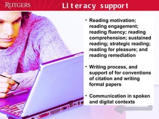 Literacy support Reading motivation; reading engagement; reading fluency; reading comprehension; sustained reading; strategic reading; reading for pleasure; and reading remediation Writing process, and support of for conventions of citation and writing formal papers Communication in spoken and digital contexts 