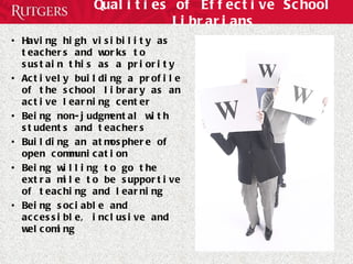 Qualities of Effective School Librarians Having high visibility as teachers and works to sustain this as a priority Actively building a profile of the school library as an active learning center Being non-judgmental with students and teachers Building an atmosphere of open communication Being willing to go the extra mile to be supportive of teaching and learning Being sociable and accessible, inclusive and welcoming 