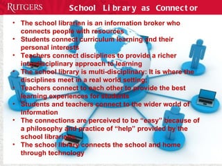 School Library as Connector The school librarian is an information broker who connects people with resources Students connect curriculum learning and their personal interests Teachers connect disciplines to provide a richer interdisciplinary approach to learning The school library is multi-disciplinary: It is where the disciplines meet in a real world setting; Teachers connect to each other to provide the best learning experiences for students Students and teachers connect to the wider world of information The connections are perceived to be “easy” because of a philosophy and practice of “help” provided by the school librarians.  The school library connects the school and home through technology 