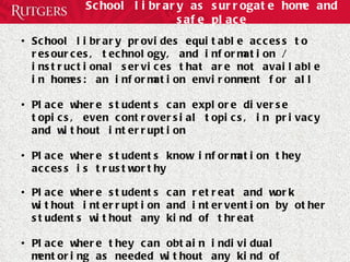 School library as surrogate home and safe place School library provides equitable access to resources, technology, and information / instructional services that are not available in homes: an information environment for all  Place where students can explore diverse topics, even controversial topics, in privacy and without interruption Place where students know information they access is trustworthy Place where students can retreat and work without interruption and intervention by other students without any kind of threat Place where they can obtain individual mentoring as needed without any kind of judgment 