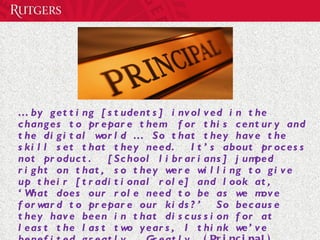…  by getting [students] involved in the changes to prepare them  for this century and the digital world …  So that they have the skill set that they need.  It’s about process not product.  [School librarians] jumped right on that, so they were willing to give up their [traditional role] and look at, ‘What does our role need to be as we move forward to prepare our kids?’  So because they have been in that discussion for at least the last two years, I think we’ve benefited greatly.  Greatly.  (Principal)  