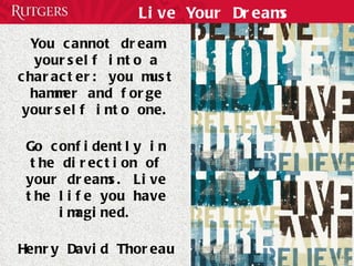 Live Your Dreams You cannot dream yourself into a character: you must hammer and forge yourself into one. Go confidently in the direction of your dreams. Live the life you have imagined. Henry David Thoreau 