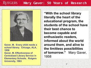 Mary Gaver: 50 Years of Research “ With the school library literally the heart of the educational program, the students of the school have their best chance to  become capable and enthusiastic readers, informed about the world around them, and alive to the limitless possibilities  of tomorrow.”   Mary Gaver, 1958 Gaver, M.  Every child needs a school library.  Chicago, ALA, 1958  Gaver, M. Effectiveness of Centralized Library Service in Elementary Schools.  Rutgers University, 1963 