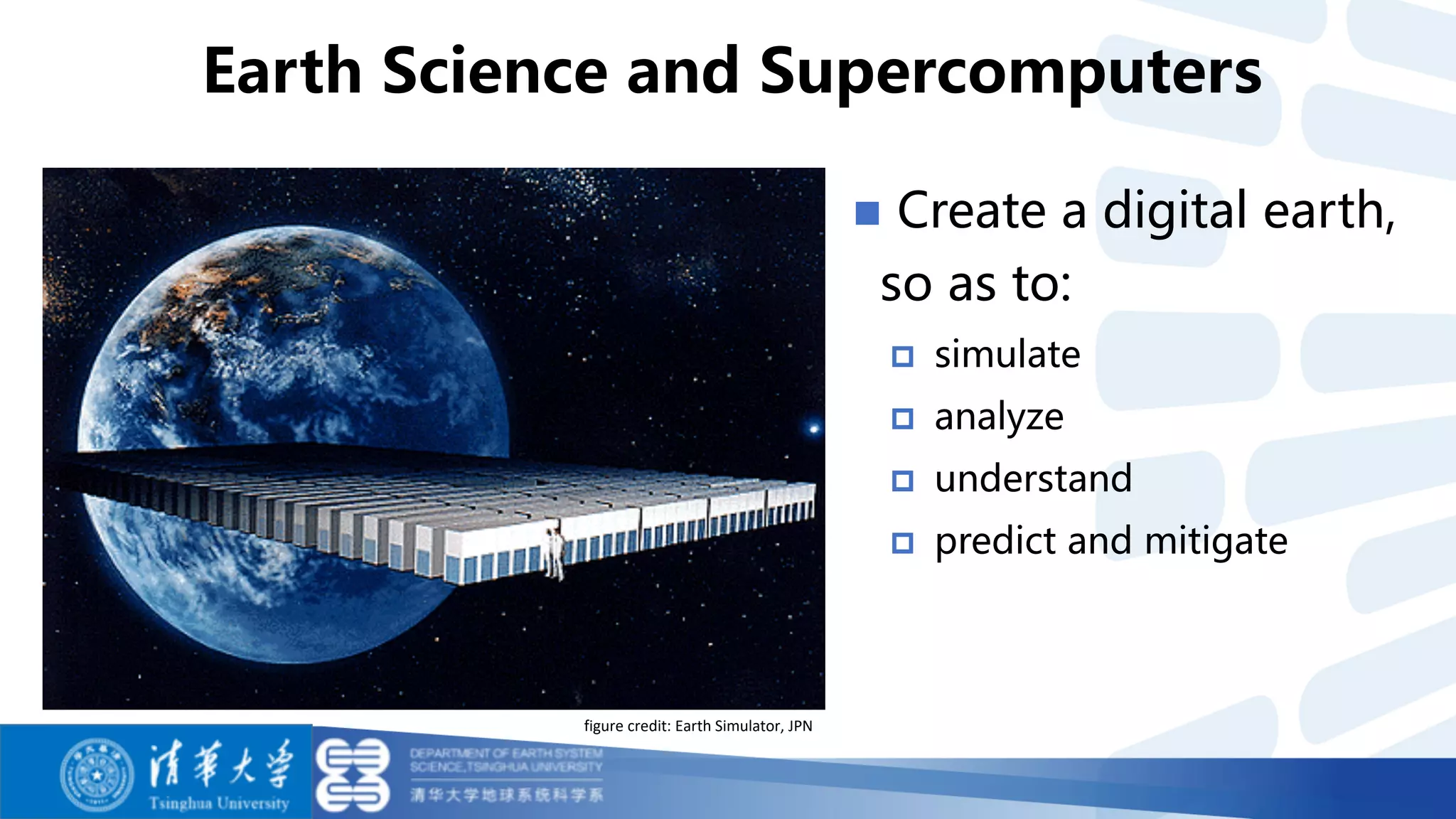 n Create a digital earth,
so as to:
p simulate
p analyze
p understand
p predict and mitigate
Earth Science and Supercomputers
figure credit: Earth Simulator, JPN
 