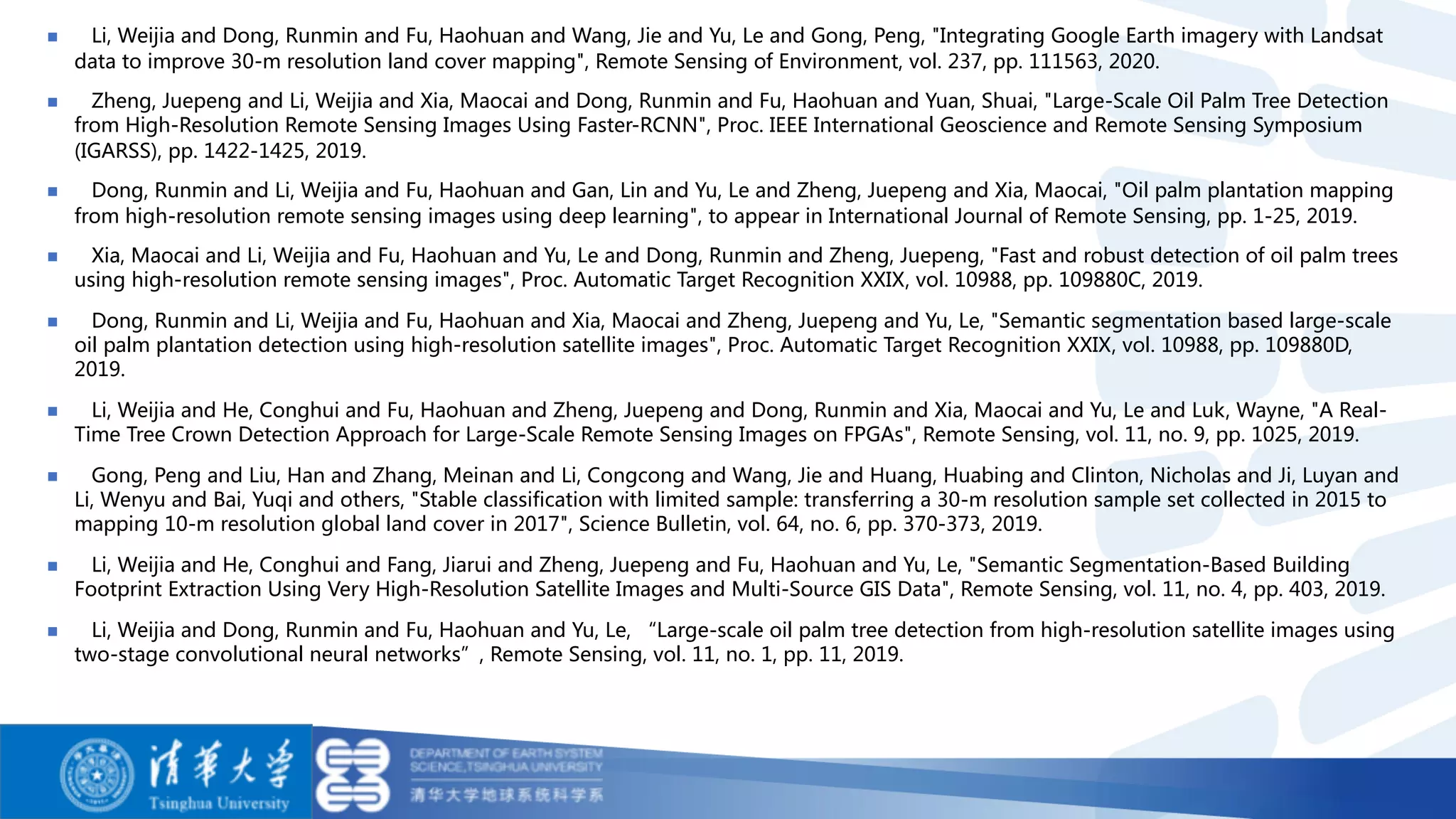 n Li, Weijia and Dong, Runmin and Fu, Haohuan and Wang, Jie and Yu, Le and Gong, Peng, "Integrating Google Earth imagery with Landsat
data to improve 30-m resolution land cover mapping", Remote Sensing of Environment, vol. 237, pp. 111563, 2020.
n Zheng, Juepeng and Li, Weijia and Xia, Maocai and Dong, Runmin and Fu, Haohuan and Yuan, Shuai, "Large-Scale Oil Palm Tree Detection
from High-Resolution Remote Sensing Images Using Faster-RCNN", Proc. IEEE International Geoscience and Remote Sensing Symposium
(IGARSS), pp. 1422-1425, 2019.
n Dong, Runmin and Li, Weijia and Fu, Haohuan and Gan, Lin and Yu, Le and Zheng, Juepeng and Xia, Maocai, "Oil palm plantation mapping
from high-resolution remote sensing images using deep learning", to appear in International Journal of Remote Sensing, pp. 1-25, 2019.
n Xia, Maocai and Li, Weijia and Fu, Haohuan and Yu, Le and Dong, Runmin and Zheng, Juepeng, "Fast and robust detection of oil palm trees
using high-resolution remote sensing images", Proc. Automatic Target Recognition XXIX, vol. 10988, pp. 109880C, 2019.
n Dong, Runmin and Li, Weijia and Fu, Haohuan and Xia, Maocai and Zheng, Juepeng and Yu, Le, "Semantic segmentation based large-scale
oil palm plantation detection using high-resolution satellite images", Proc. Automatic Target Recognition XXIX, vol. 10988, pp. 109880D,
2019.
n Li, Weijia and He, Conghui and Fu, Haohuan and Zheng, Juepeng and Dong, Runmin and Xia, Maocai and Yu, Le and Luk, Wayne, "A Real-
Time Tree Crown Detection Approach for Large-Scale Remote Sensing Images on FPGAs", Remote Sensing, vol. 11, no. 9, pp. 1025, 2019.
n Gong, Peng and Liu, Han and Zhang, Meinan and Li, Congcong and Wang, Jie and Huang, Huabing and Clinton, Nicholas and Ji, Luyan and
Li, Wenyu and Bai, Yuqi and others, "Stable classification with limited sample: transferring a 30-m resolution sample set collected in 2015 to
mapping 10-m resolution global land cover in 2017", Science Bulletin, vol. 64, no. 6, pp. 370-373, 2019.
n Li, Weijia and He, Conghui and Fang, Jiarui and Zheng, Juepeng and Fu, Haohuan and Yu, Le, "Semantic Segmentation-Based Building
Footprint Extraction Using Very High-Resolution Satellite Images and Multi-Source GIS Data", Remote Sensing, vol. 11, no. 4, pp. 403, 2019.
n Li, Weijia and Dong, Runmin and Fu, Haohuan and Yu, Le, “Large-scale oil palm tree detection from high-resolution satellite images using
two-stage convolutional neural networks”, Remote Sensing, vol. 11, no. 1, pp. 11, 2019.
 