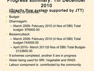 Progress summary: Till December
                2010
    (Gravity flow system supported by JTT)
•   Total No. of schemes: 14
•   Budget:
•   Dharmagarh:
     – March 2009- February 2010 (4 Nos of DBI) Total
       budget- 976900.00
•   Bissamcuttack:
     – March 2009- February 2010 (4 Nos of DBI) Total
       budget-744000.00
     – April 2010– March 2011(6 Nos of DBI) Total Budget-
         2123800.00
•   9 schemes completed, another 5 are in progress
•   Water being used for SRI, Vegetable and WADI
•   Labour component is contributed by the community
 